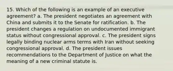 15. Which of the following is an example of an executive agreement? a. The president negotiates an agreement with China and submits it to the Senate for ratification. b. The president changes a regulation on undocumented immigrant status without congressional approval. c. The president signs legally binding nuclear arms terms with Iran without seeking congressional approval. d. The president issues recommendations to the Department of Justice on what the meaning of a new criminal statute is.