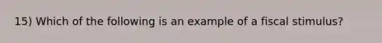 15) Which of the following is an example of a fiscal stimulus?