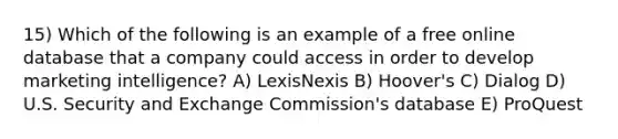 15) Which of the following is an example of a free online database that a company could access in order to develop marketing intelligence? A) LexisNexis B) Hoover's C) Dialog D) U.S. Security and Exchange Commission's database E) ProQuest