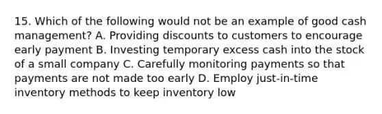 15. Which of the following would not be an example of good cash management? A. Providing discounts to customers to encourage early payment B. Investing temporary excess cash into the stock of a small company C. Carefully monitoring payments so that payments are not made too early D. Employ just-in-time inventory methods to keep inventory low