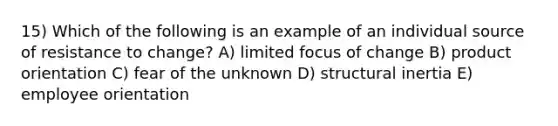 15) Which of the following is an example of an individual source of resistance to change? A) limited focus of change B) product orientation C) fear of the unknown D) structural inertia E) employee orientation