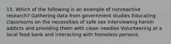 15. Which of the following is an example of nonreactive research? Gathering data from government studies Educating classrooms on the necessities of safe sex Interviewing heroin addicts and providing them with clean needles Volunteering at a local food bank and interacting with homeless persons