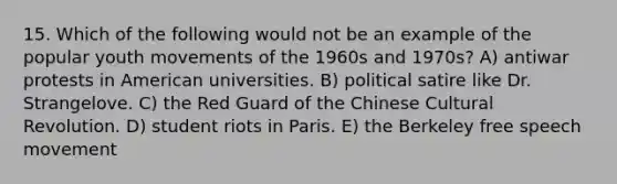 15. Which of the following would not be an example of the popular youth movements of the 1960s and 1970s? A) antiwar protests in American universities. B) political satire like Dr. Strangelove. C) the Red Guard of the Chinese Cultural Revolution. D) student riots in Paris. E) the Berkeley free speech movement