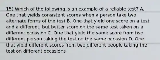 15) Which of the following is an example of a reliable test? A. One that yields consistent scores when a person take two alternate forms of the test B. One that yield one score on a test and a different, but better score on the same test taken on a different occasion C. One that yield the same score from two different person taking the test on the same occasion D. One that yield different scores from two different people taking the test on different occasions