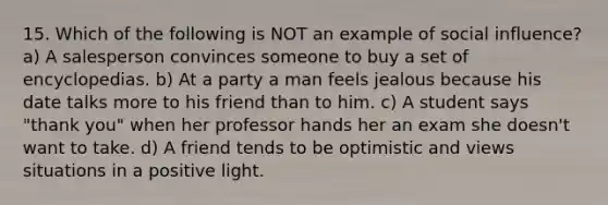 15. Which of the following is NOT an example of social influence? a) A salesperson convinces someone to buy a set of encyclopedias. b) At a party a man feels jealous because his date talks more to his friend than to him. c) A student says "thank you" when her professor hands her an exam she doesn't want to take. d) A friend tends to be optimistic and views situations in a positive light.