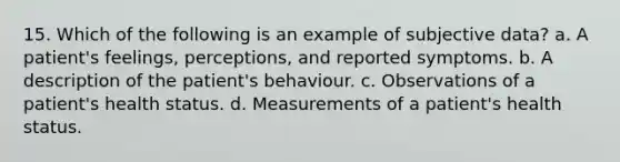 15. Which of the following is an example of subjective data? a. A patient's feelings, perceptions, and reported symptoms. b. A description of the patient's behaviour. c. Observations of a patient's health status. d. Measurements of a patient's health status.