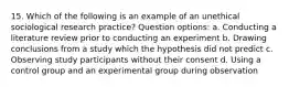 15. Which of the following is an example of an unethical sociological research practice? Question options: a. Conducting a literature review prior to conducting an experiment b. Drawing conclusions from a study which the hypothesis did not predict c. Observing study participants without their consent d. Using a control group and an experimental group during observation