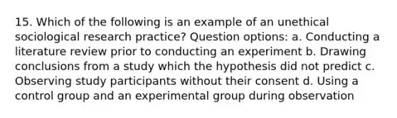 15. Which of the following is an example of an unethical sociological research practice? Question options: a. Conducting a literature review prior to conducting an experiment b. Drawing conclusions from a study which the hypothesis did not predict c. Observing study participants without their consent d. Using a control group and an experimental group during observation