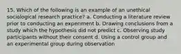 15. Which of the following is an example of an unethical sociological research practice? a. Conducting a literature review prior to conducting an experiment b. Drawing conclusions from a study which the hypothesis did not predict c. Observing study participants without their consent d. Using a control group and an experimental group during observation