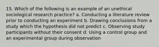 15. Which of the following is an example of an unethical sociological research practice? a. Conducting a literature review prior to conducting an experiment b. Drawing conclusions from a study which the hypothesis did not predict c. Observing study participants without their consent d. Using a control group and an experimental group during observation