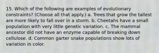 15. Which of the following are examples of evolutionary constraints? (Choose all that apply.) a. Trees that grow the tallest are more likely to fall over in a storm. b. Cheetahs have a small population with very little genetic variation. c. The mammal ancestor did not have an enzyme capable of breaking down cellulose. d. Common garter snake populations show lots of variation in color.