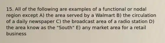 15. All of the following are examples of a functional or nodal region except A) the area served by a Walmart B) the circulation of a daily newspaper C) the broadcast area of a radio station D) the area know as the "South" E) any market area for a retail business