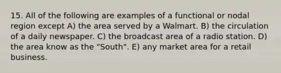 15. All of the following are examples of a functional or nodal region except A) the area served by a Walmart. B) the circulation of a daily newspaper. C) the broadcast area of a radio station. D) the area know as the "South". E) any market area for a retail business.