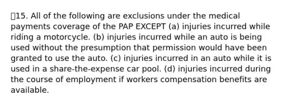 15. All of the following are exclusions under the medical payments coverage of the PAP EXCEPT (a) injuries incurred while riding a motorcycle. (b) injuries incurred while an auto is being used without the presumption that permission would have been granted to use the auto. (c) injuries incurred in an auto while it is used in a share-the-expense car pool. (d) injuries incurred during the course of employment if workers compensation benefits are available.