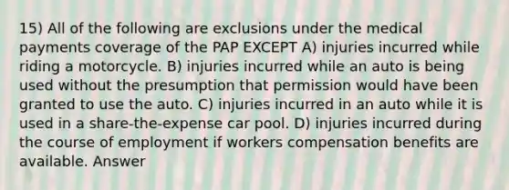 15) All of the following are exclusions under the medical payments coverage of the PAP EXCEPT A) injuries incurred while riding a motorcycle. B) injuries incurred while an auto is being used without the presumption that permission would have been granted to use the auto. C) injuries incurred in an auto while it is used in a share-the-expense car pool. D) injuries incurred during the course of employment if workers compensation benefits are available. Answer