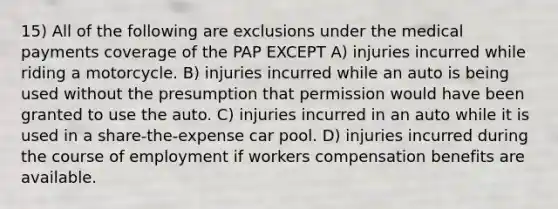 15) All of the following are exclusions under the medical payments coverage of the PAP EXCEPT A) injuries incurred while riding a motorcycle. B) injuries incurred while an auto is being used without the presumption that permission would have been granted to use the auto. C) injuries incurred in an auto while it is used in a share-the-expense car pool. D) injuries incurred during the course of employment if workers compensation benefits are available.