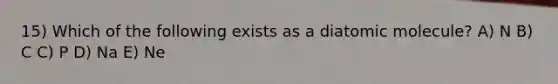 15) Which of the following exists as a diatomic molecule? A) N B) C C) P D) Na E) Ne