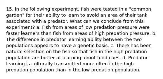 15. In the following experiment, fish were tested in a "common garden" for their ability to learn to avoid an area of their tank associated with a predator. What can we conclude from this experiment? a. Fish from areas of low predation pressure were faster learners than fish from areas of high predation pressure. b. The difference in predator learning ability between the two populations appears to have a genetic basis. c. There has been natural selection on the fish so that fish in the high predation population are better at learning about food cues. d. Predator learning is culturally transmitted more often in the high predation population than in the low predation population.