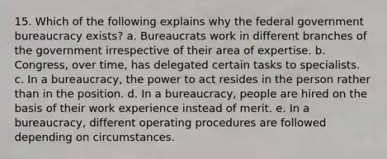 15. Which of the following explains why the federal government bureaucracy exists? a. Bureaucrats work in different branches of the government irrespective of their area of expertise. b. Congress, over time, has delegated certain tasks to specialists. c. In a bureaucracy, the power to act resides in the person rather than in the position. d. In a bureaucracy, people are hired on the basis of their work experience instead of merit. e. In a bureaucracy, different operating procedures are followed depending on circumstances.