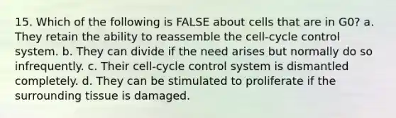 15. Which of the following is FALSE about cells that are in G0? a. They retain the ability to reassemble the cell-cycle control system. b. They can divide if the need arises but normally do so infrequently. c. Their cell-cycle control system is dismantled completely. d. They can be stimulated to proliferate if the surrounding tissue is damaged.