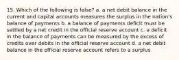 15. Which of the following is false? a. a net debit balance in the current and capital accounts measures the surplus in the nation's balance of payments b. a balance of payments deficit must be settled by a net credit in the official reserve account c. a deficit in the balance of payments can be measured by the excess of credits over debits in the official reserve account d. a net debit balance in the official reserve account refers to a surplus