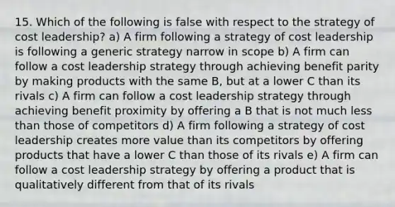 15. Which of the following is false with respect to the strategy of cost leadership? a) A firm following a strategy of cost leadership is following a generic strategy narrow in scope b) A firm can follow a cost leadership strategy through achieving benefit parity by making products with the same B, but at a lower C than its rivals c) A firm can follow a cost leadership strategy through achieving benefit proximity by offering a B that is not much less than those of competitors d) A firm following a strategy of cost leadership creates more value than its competitors by offering products that have a lower C than those of its rivals e) A firm can follow a cost leadership strategy by offering a product that is qualitatively different from that of its rivals