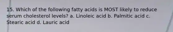 15. Which of the following fatty acids is MOST likely to reduce serum cholesterol levels? a. Linoleic acid b. Palmitic acid c. Stearic acid d. Lauric acid