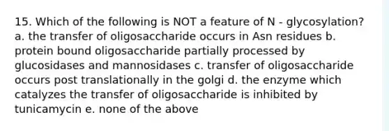 15. Which of the following is NOT a feature of N - glycosylation? a. the transfer of oligosaccharide occurs in Asn residues b. protein bound oligosaccharide partially processed by glucosidases and mannosidases c. transfer of oligosaccharide occurs post translationally in the golgi d. the enzyme which catalyzes the transfer of oligosaccharide is inhibited by tunicamycin e. none of the above