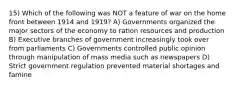 15) Which of the following was NOT a feature of war on the home front between 1914 and 1919? A) Governments organized the major sectors of the economy to ration resources and production B) Executive branches of government increasingly took over from parliaments C) Governments controlled public opinion through manipulation of mass media such as newspapers D) Strict government regulation prevented material shortages and famine