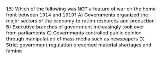 15) Which of the following was NOT a feature of war on the home front between 1914 and 1919? A) Governments organized the major sectors of the economy to ration resources and production B) Executive branches of government increasingly took over from parliaments C) Governments controlled public opinion through manipulation of mass media such as newspapers D) Strict government regulation prevented material shortages and famine