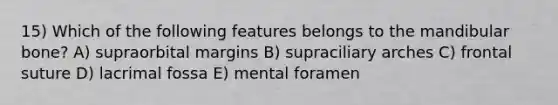 15) Which of the following features belongs to the mandibular bone? A) supraorbital margins B) supraciliary arches C) frontal suture D) lacrimal fossa E) mental foramen