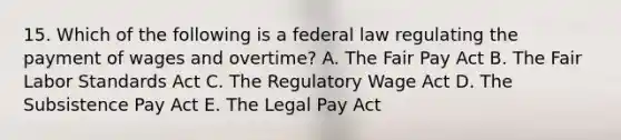 15. Which of the following is a federal law regulating the payment of wages and overtime? A. The Fair Pay Act B. The Fair Labor Standards Act C. The Regulatory Wage Act D. The Subsistence Pay Act E. The Legal Pay Act