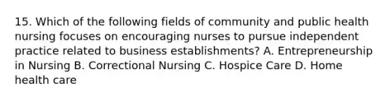 15. Which of the following fields of community and public health nursing focuses on encouraging nurses to pursue independent practice related to business establishments? A. Entrepreneurship in Nursing B. Correctional Nursing C. Hospice Care D. Home health care