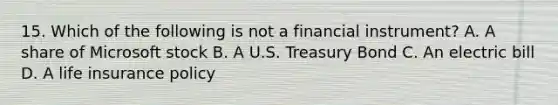 15. Which of the following is not a financial instrument? A. A share of Microsoft stock B. A U.S. Treasury Bond C. An electric bill D. A life insurance policy