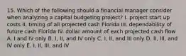 15. Which of the following should a financial manager consider when analyzing a capital budgeting project? I. project start up costs II. timing of all projected cash Florida III. dependability of future cash Florida IV. dollar amount of each projected cash flow A. I and IV only B. I, II, and IV only C. I, II, and III only D. II, III, and IV only E. I, II, III, and IV