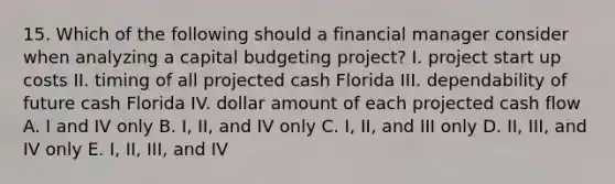 15. Which of the following should a financial manager consider when analyzing a capital budgeting project? I. project start up costs II. timing of all projected cash Florida III. dependability of future cash Florida IV. dollar amount of each projected cash flow A. I and IV only B. I, II, and IV only C. I, II, and III only D. II, III, and IV only E. I, II, III, and IV