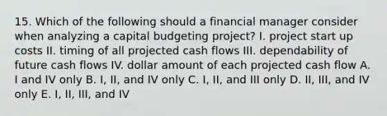 15. Which of the following should a financial manager consider when analyzing a capital budgeting project? I. project start up costs II. timing of all projected cash flows III. dependability of future cash flows IV. dollar amount of each projected cash flow A. I and IV only B. I, II, and IV only C. I, II, and III only D. II, III, and IV only E. I, II, III, and IV