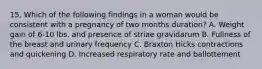 15. Which of the following findings in a woman would be consistent with a pregnancy of two months duration? A. Weight gain of 6-10 lbs. and presence of striae gravidarum B. Fullness of the breast and urinary frequency C. Braxton Hicks contractions and quickening D. Increased respiratory rate and ballottement