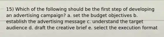 15) Which of the following should be the first step of developing an advertising campaign? a. set the budget objectives b. establish the advertising message c. understand the target audience d. draft the creative brief e. select the execution format