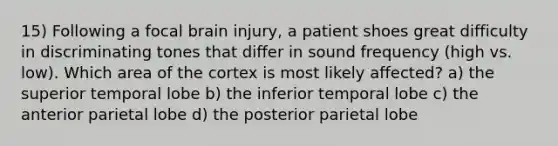 15) Following a focal brain injury, a patient shoes great difficulty in discriminating tones that differ in sound frequency (high vs. low). Which area of the cortex is most likely affected? a) the superior temporal lobe b) the inferior temporal lobe c) the anterior parietal lobe d) the posterior parietal lobe