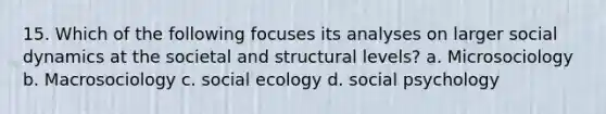 15. Which of the following focuses its analyses on larger social dynamics at the societal and structural levels? a. Microsociology b. Macrosociology c. social ecology d. social psychology