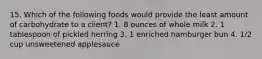 15. Which of the following foods would provide the least amount of carbohydrate to a client? 1. 8 ounces of whole milk 2. 1 tablespoon of pickled herring 3. 1 enriched hamburger bun 4. 1/2 cup unsweetened applesauce