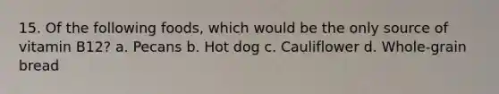 15. Of the following foods, which would be the only source of vitamin B12? a. Pecans b. Hot dog c. Cauliflower d. Whole-grain bread