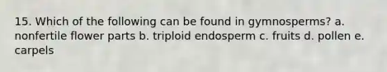 15. Which of the following can be found in gymnosperms? a. nonfertile flower parts b. triploid endosperm c. fruits d. pollen e. carpels