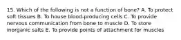 15. Which of the following is not a function of bone? A. To protect soft tissues B. To house blood-producing cells C. To provide nervous communication from bone to muscle D. To store inorganic salts E. To provide points of attachment for muscles