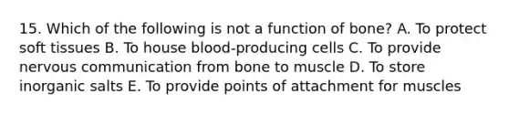 15. Which of the following is not a function of bone? A. To protect soft tissues B. To house blood-producing cells C. To provide nervous communication from bone to muscle D. To store inorganic salts E. To provide points of attachment for muscles