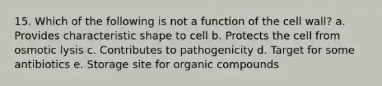 15. Which of the following is not a function of the cell wall? a. Provides characteristic shape to cell b. Protects the cell from osmotic lysis c. Contributes to pathogenicity d. Target for some antibiotics e. Storage site for organic compounds