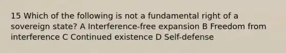 15 Which of the following is not a fundamental right of a sovereign state? A Interference-free expansion B Freedom from interference C Continued existence D Self-defense