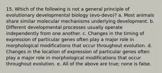 15. Which of the following is not a general principle of evolutionary developmental biology (evo-devo)? a. Most animals share similar molecular mechanisms underlying development. b. Different developmental processes usually operate independently from one another. c. Changes in the timing of expression of particular genes often play a major role in morphological modifications that occur throughout evolution. d. Changes in the location of expression of particular genes often play a major role in morphological modifications that occur throughout evolution. e. All of the above are true; none is false.