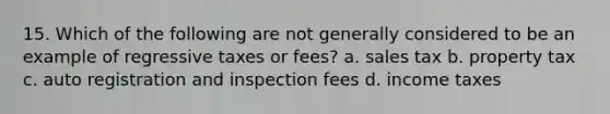 15. Which of the following are not generally considered to be an example of regressive taxes or fees? a. sales tax b. property tax c. auto registration and inspection fees d. income taxes